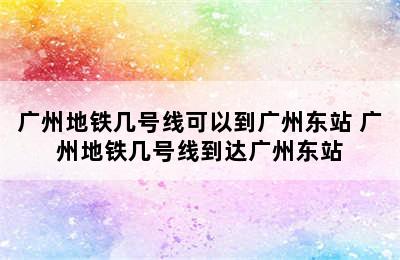 广州地铁几号线可以到广州东站 广州地铁几号线到达广州东站